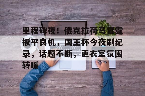 开云在线登陆入口-里程碑夜！俄克拉荷马雷霆扳平良机，国王杯今夜刷纪录，话题不断，更衣室氛围转暖的简单介绍-开云在线登陆入口